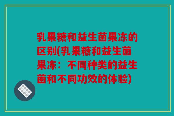 乳果糖和益生菌果冻的区别(乳果糖和益生菌果冻：不同种类的益生菌和不同功效的体验)