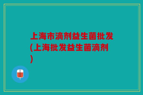 上海市滴剂益生菌批发(上海批发益生菌滴剂)