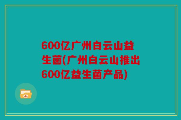 600亿广州白云山益生菌(广州白云山推出600亿益生菌产品)
