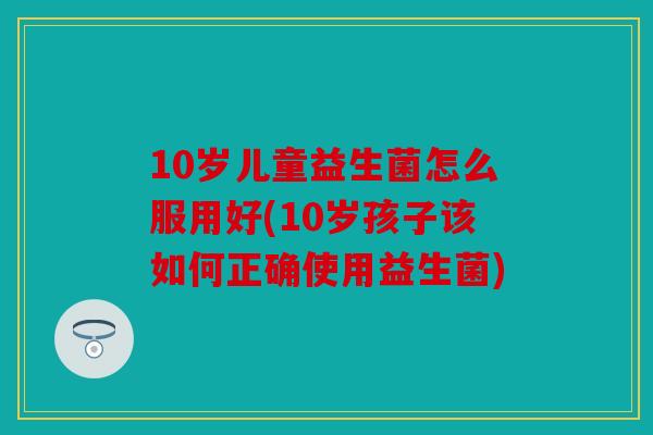 10岁儿童益生菌怎么服用好(10岁孩子该如何正确使用益生菌)