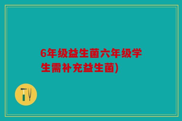 6年级益生菌六年级学生需补充益生菌)
