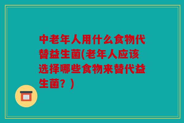 中老年人用什么食物代替益生菌(老年人应该选择哪些食物来替代益生菌？)