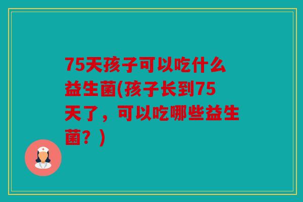 75天孩子可以吃什么益生菌(孩子长到75天了，可以吃哪些益生菌？)