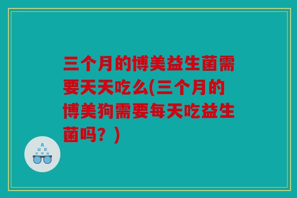 三个月的博美益生菌需要天天吃么(三个月的博美狗需要每天吃益生菌吗？)