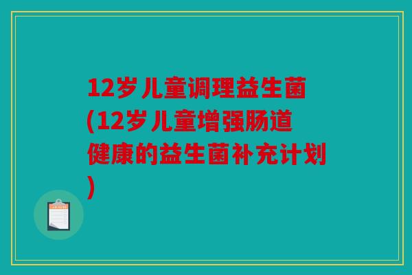 12岁儿童调理益生菌(12岁儿童增强肠道健康的益生菌补充计划)