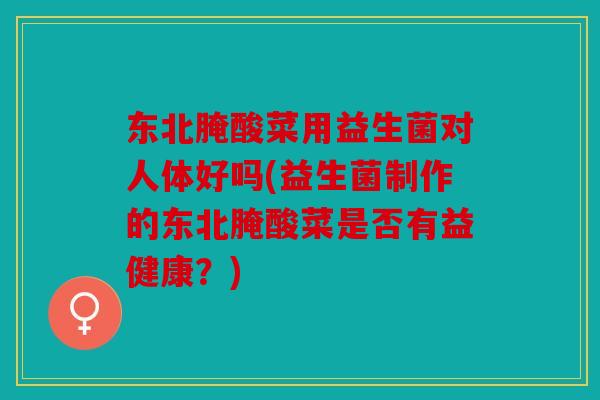 东北腌酸菜用益生菌对人体好吗(益生菌制作的东北腌酸菜是否有益健康？)