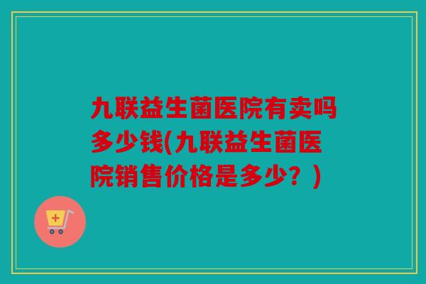 九联益生菌医院有卖吗多少钱(九联益生菌医院销售价格是多少？)