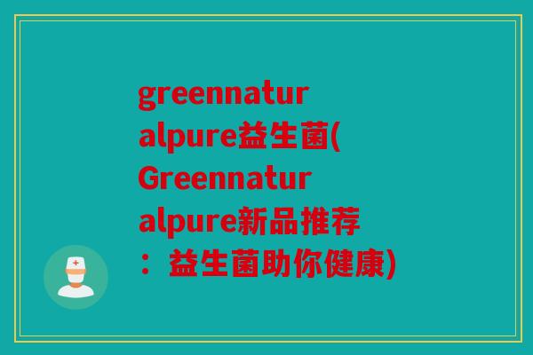 greennaturalpure益生菌(Greennaturalpure新品推荐：益生菌助你健康)