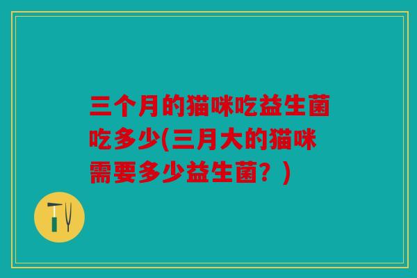 三个月的猫咪吃益生菌吃多少(三月大的猫咪需要多少益生菌？)