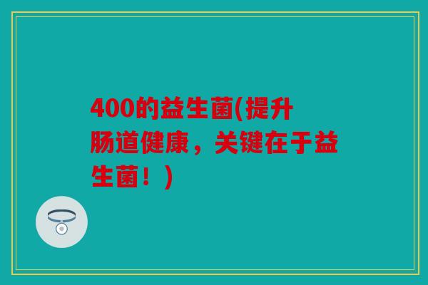 400的益生菌(提升肠道健康，关键在于益生菌！)
