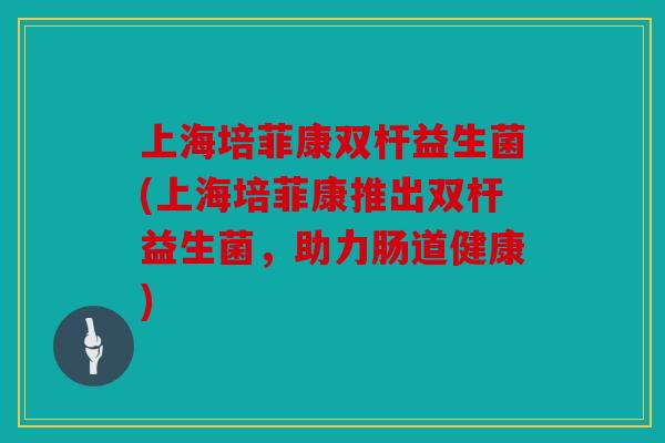上海培菲康双杆益生菌(上海培菲康推出双杆益生菌,助力肠道健康) 上海培菲康双杆益生菌(上海培菲康推出双杆益生菌,助力肠道健康)