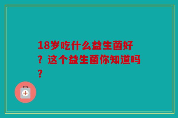 18岁吃什么益生菌好？这个益生菌你知道吗？