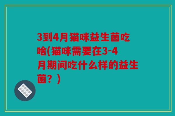 3到4月猫咪益生菌吃啥(猫咪需要在3-4月期间吃什么样的益生菌?) 3到4月猫咪益生菌吃啥(猫咪需要在3-4月期间吃什么样的益生菌?)