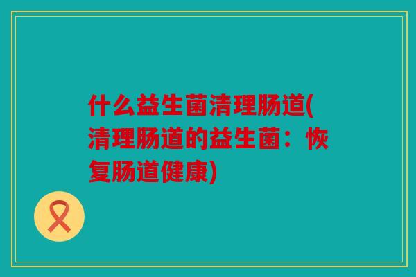 什么益生菌清理肠道(清理肠道的益生菌:恢复肠道健康) 什么益生菌清理肠道(清理肠道的益生菌:恢复肠道健康)