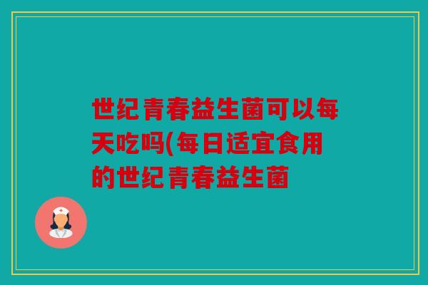 世纪青春益生菌可以每天吃吗(每日适宜食用的世纪青春益生菌