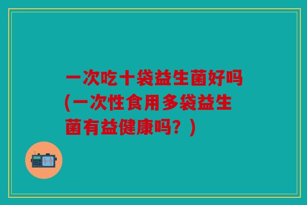 一次吃十袋益生菌好吗(一次性食用多袋益生菌有益健康吗？)