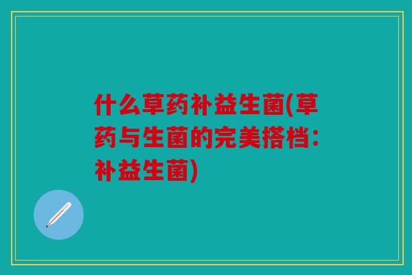 什么草药补益生菌(草药与生菌的完美搭档：补益生菌)