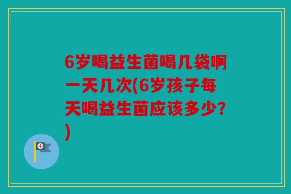 6岁喝益生菌喝几袋啊一天几次(6岁孩子每天喝益生菌应该多少?) 6岁喝益生菌喝几袋啊一天几次(6岁孩子每天喝益生菌应该多少?)