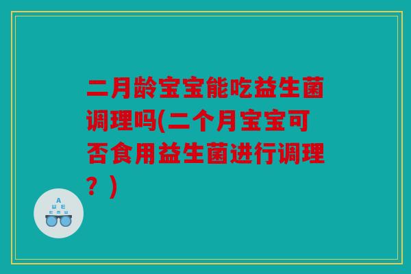 二月龄宝宝能吃益生菌调理吗(二个月宝宝可否食用益生菌进行调理？)