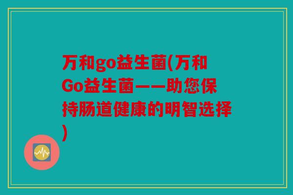 万和go益生菌(万和Go益生菌——助您保持肠道健康的明智选择)