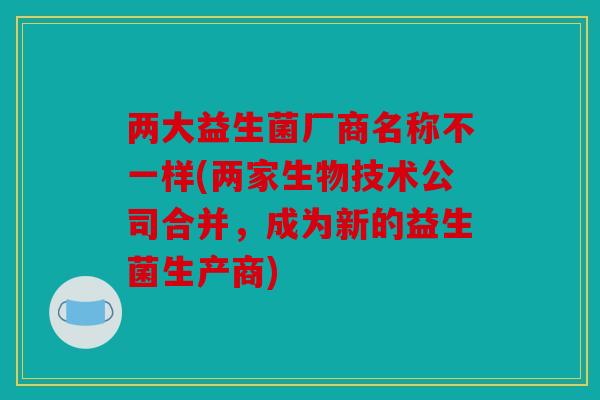 两大益生菌厂商名称不一样(两家生物技术公司合并，成为新的益生菌生产商)