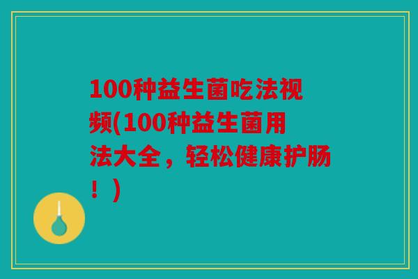 100种益生菌吃法视频(100种益生菌用法大全，轻松健康护肠！)