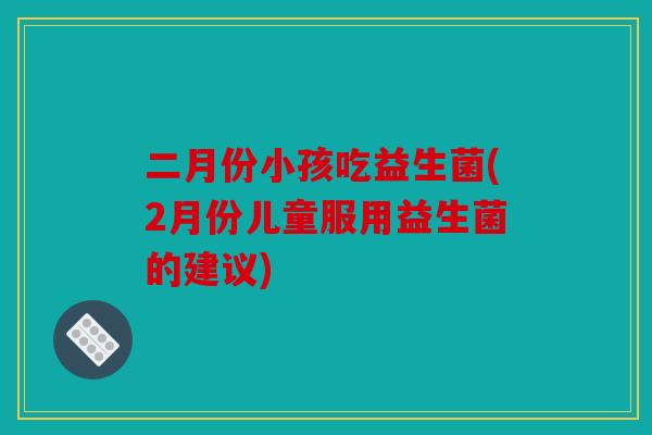 二月份小孩吃益生菌(2月份儿童服用益生菌的建议)