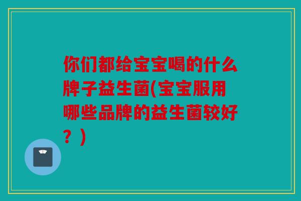 你们都给宝宝喝的什么牌子益生菌(宝宝服用哪些品牌的益生菌较好？)