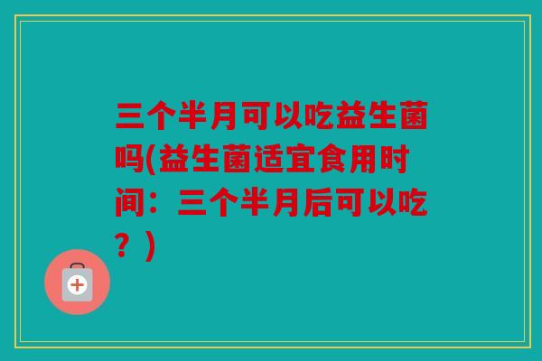 三个半月可以吃益生菌吗(益生菌适宜食用时间：三个半月后可以吃？)