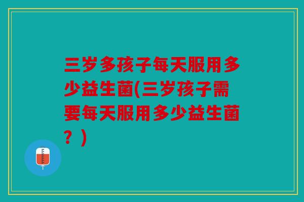 三岁多孩子每天服用多少益生菌(三岁孩子需要每天服用多少益生菌？)