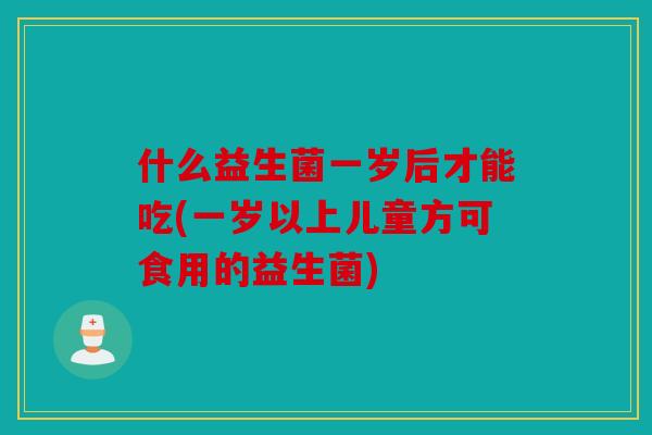什么益生菌一岁后才能吃(一岁以上儿童方可食用的益生菌)