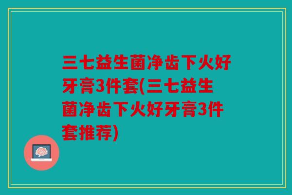 三七益生菌净齿下火好牙膏3件套(三七益生菌净齿下火好牙膏3件套推荐)