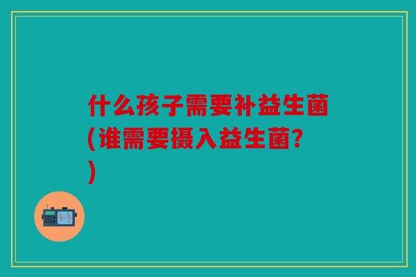 什么孩子需要补益生菌(谁需要摄入益生菌？)