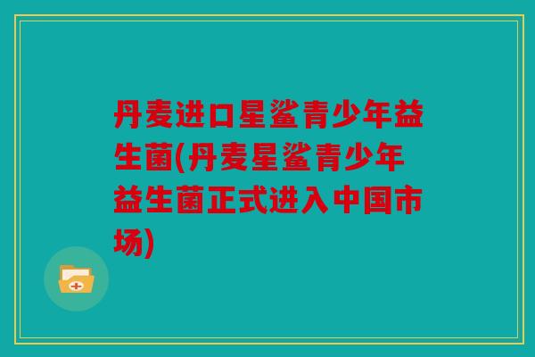 丹麦进口星鲨青少年益生菌(丹麦星鲨青少年益生菌正式进入中国市场) 丹麦进口星鲨青少年益生菌(丹麦星鲨青少年益生菌正式进入中国市场)