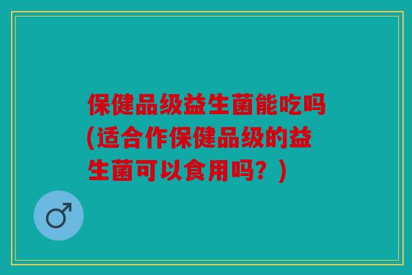 保健品级益生菌能吃吗(适合作保健品级的益生菌可以食用吗？)