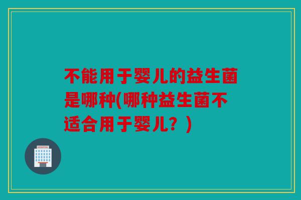 不能用于婴儿的益生菌是哪种(哪种益生菌不适合用于婴儿？)