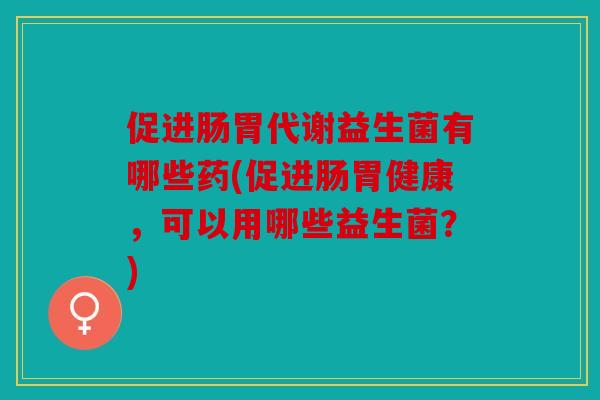 促进肠胃代谢益生菌有哪些药(促进肠胃健康，可以用哪些益生菌？)