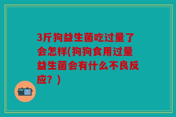 3斤狗益生菌吃过量了会怎样(狗狗食用过量益生菌会有什么不良反应？)
