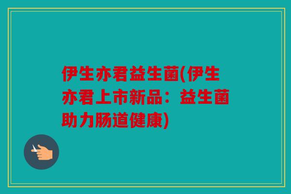 伊生亦君益生菌(伊生亦君上市新品:益生菌助力肠道健康) 伊生亦君益生菌(伊生亦君上市新品:益生菌助力肠道健康)