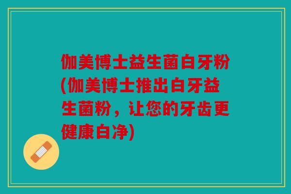 伽美博士益生菌白牙粉(伽美博士推出白牙益生菌粉，让您的牙齿更健康白净)