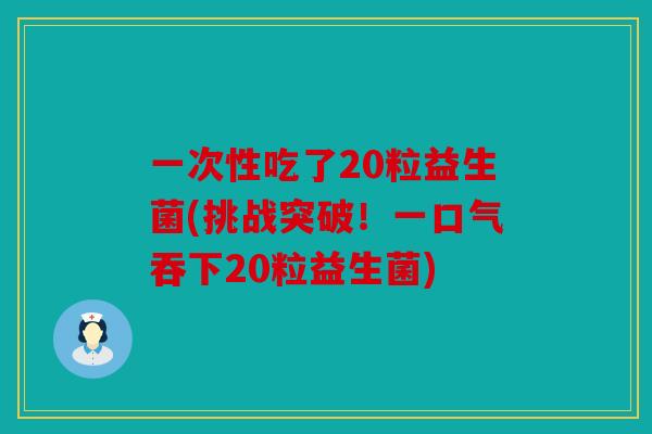 一次性吃了20粒益生菌(挑战突破！一口气吞下20粒益生菌)