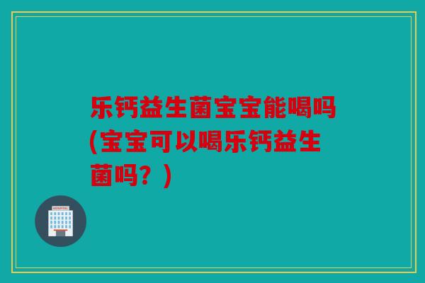 乐钙益生菌宝宝能喝吗(宝宝可以喝乐钙益生菌吗？)