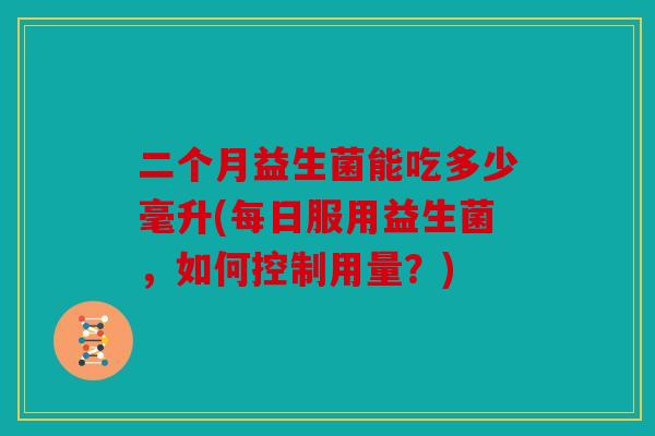 二个月益生菌能吃多少毫升(每日服用益生菌，如何控制用量？)