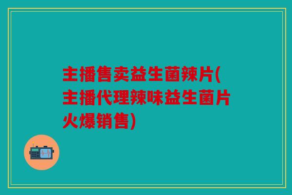 主播售卖益生菌辣片(主播代理辣味益生菌片火爆销售)