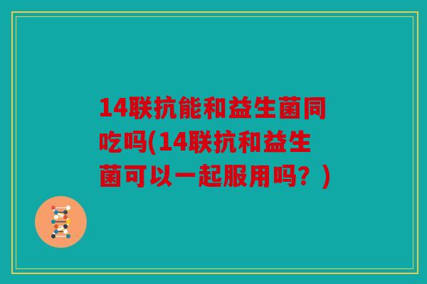 14联抗能和益生菌同吃吗(14联抗和益生菌可以一起服用吗？)