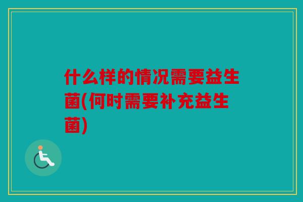 什么样的情况需要益生菌(何时需要补充益生菌)