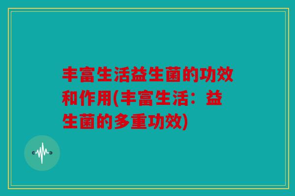 丰富生活益生菌的功效和作用(丰富生活:益生菌的多重功效) 丰富生活益生菌的功效和作用(丰富生活:益生菌的多重功效)