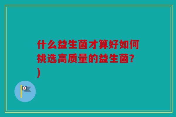 什么益生菌才算好如何挑选高质量的益生菌?) 什么益生菌才算好如何挑选高质量的益生菌?)