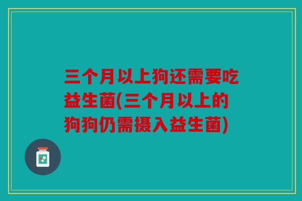 三个月以上狗还需要吃益生菌(三个月以上的狗狗仍需摄入益生菌)