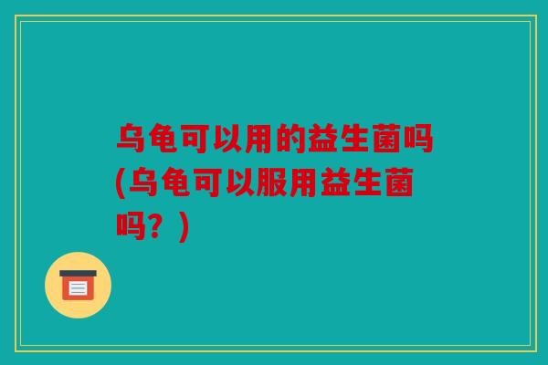 乌龟可以用的益生菌吗(乌龟可以服用益生菌吗?) 乌龟可以用的益生菌吗(乌龟可以服用益生菌吗?)